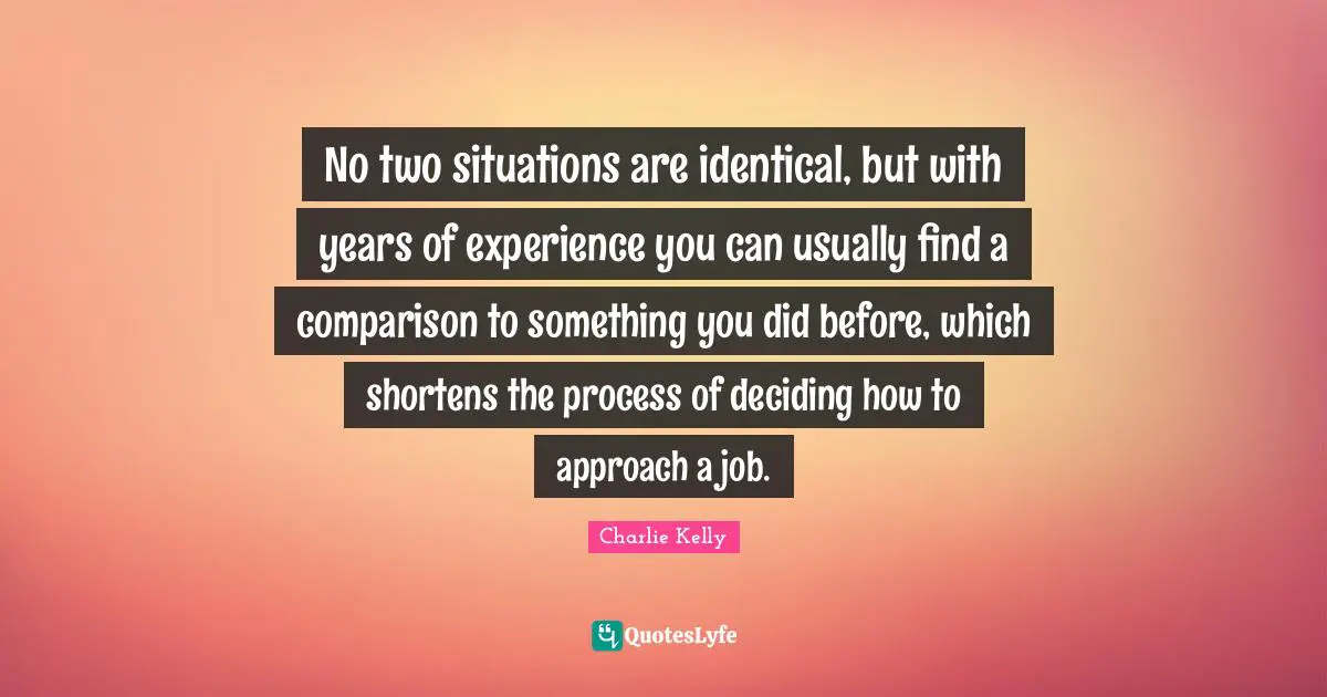 No two situations are identical, but with years of experience you can usually find a comparison to something you did before, which shortens the process of deciding how to approach a job.