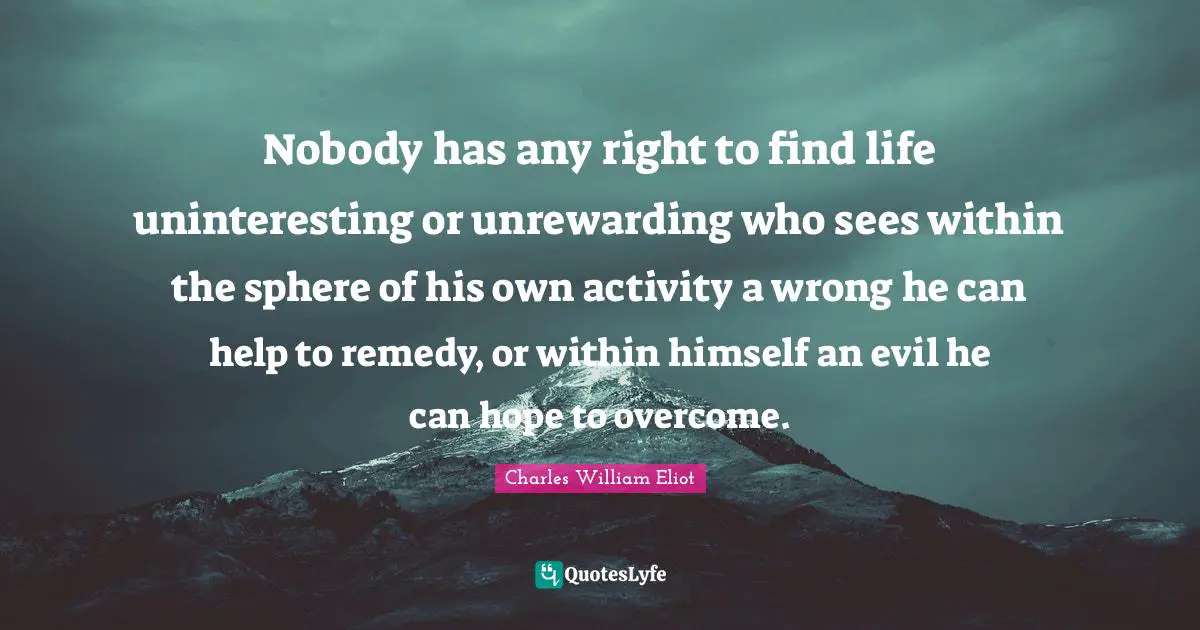 Nobody has any right to find life uninteresting or unrewarding who sees within the sphere of his own activity a wrong he can help to remedy, or within himself an evil he can hope to overcome.