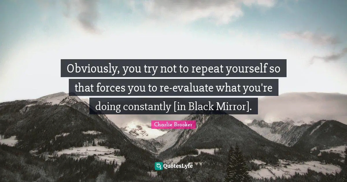Obviously, you try not to repeat yourself so that forces you to re-evaluate what you're doing constantly [in Black Mirror].