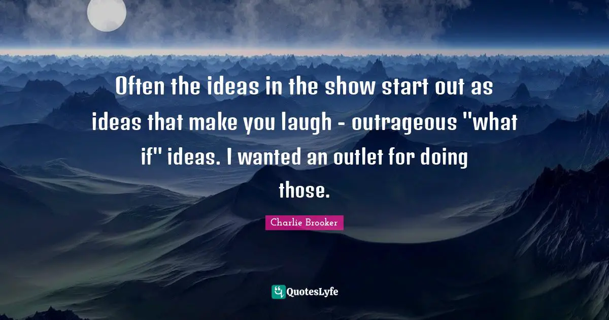 Often the ideas in the show start out as ideas that make you laugh - outrageous "what if" ideas. I wanted an outlet for doing those.