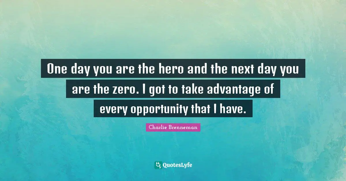 One day you are the hero and the next day you are the zero. I got to take advantage of every opportunity that I have.
