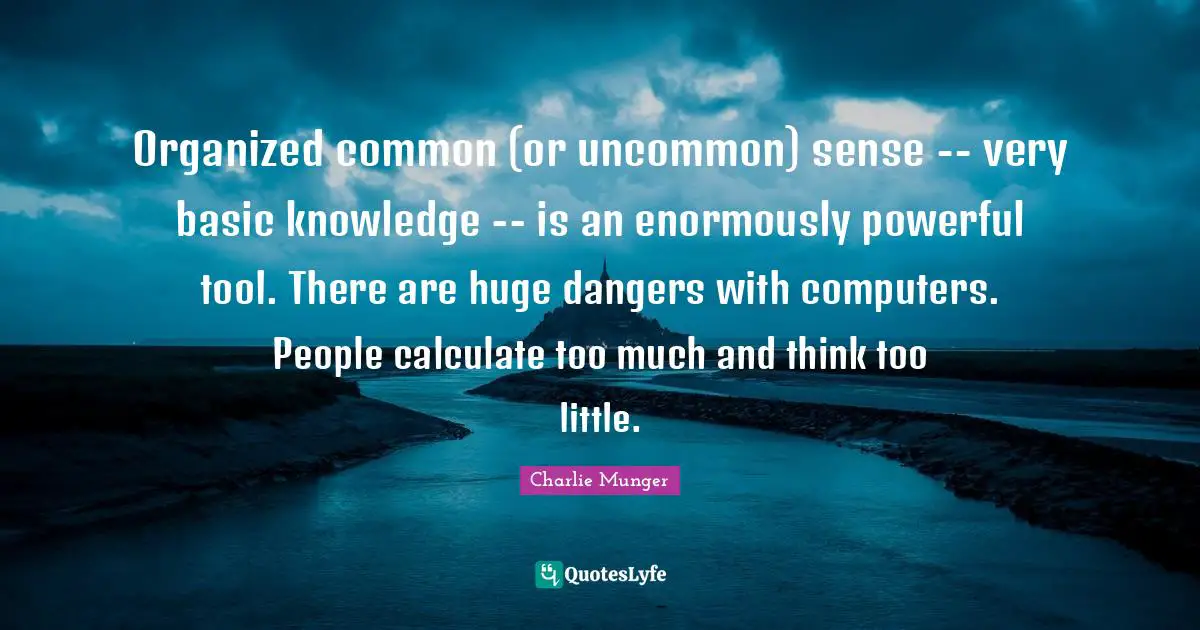 Thinking Too Much Quotes: "Organized common (or uncommon) sense -- very basic knowledge -- is an enormously powerful tool. There are huge dangers with computers. People calculate too much and think too little."