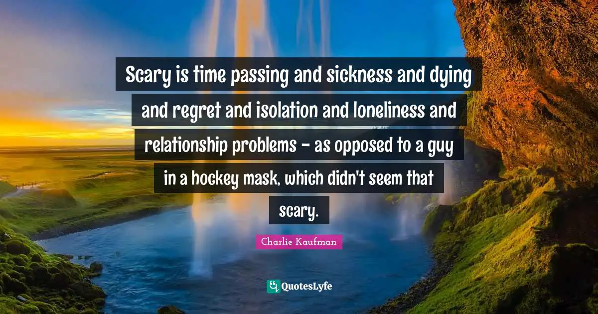 Scary is time passing and sickness and dying and regret and isolation and loneliness and relationship problems - as opposed to a guy in a hockey mask, which didn't seem that scary.