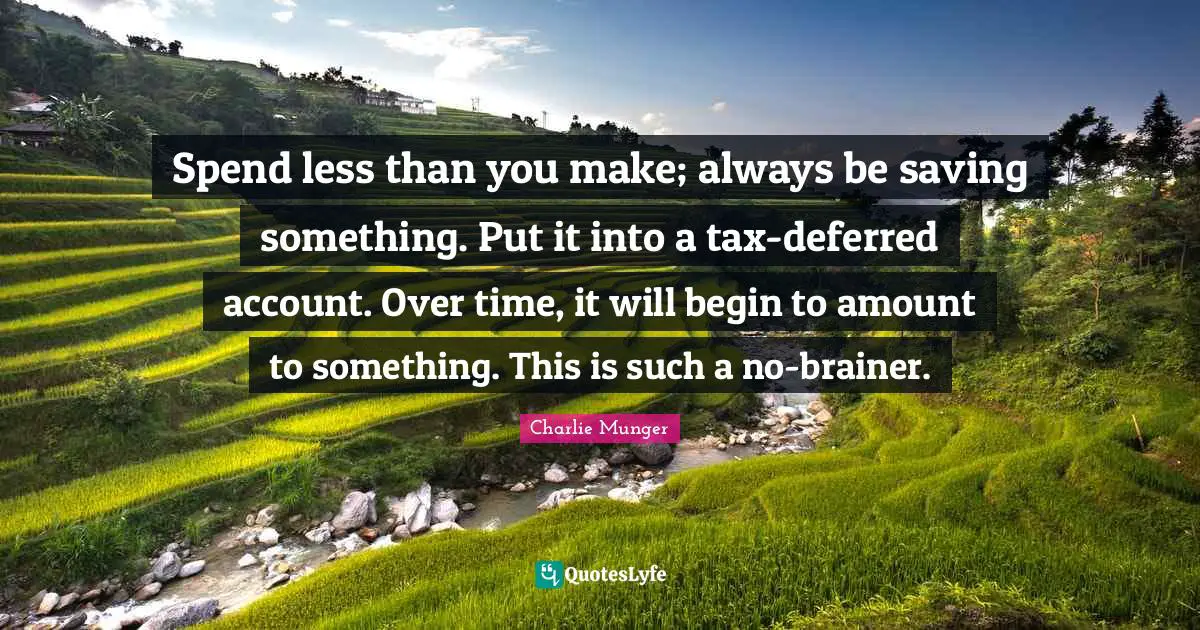 Spend less than you make; always be saving something. Put it into a tax-deferred account. Over time, it will begin to amount to something. This is such a no-brainer.