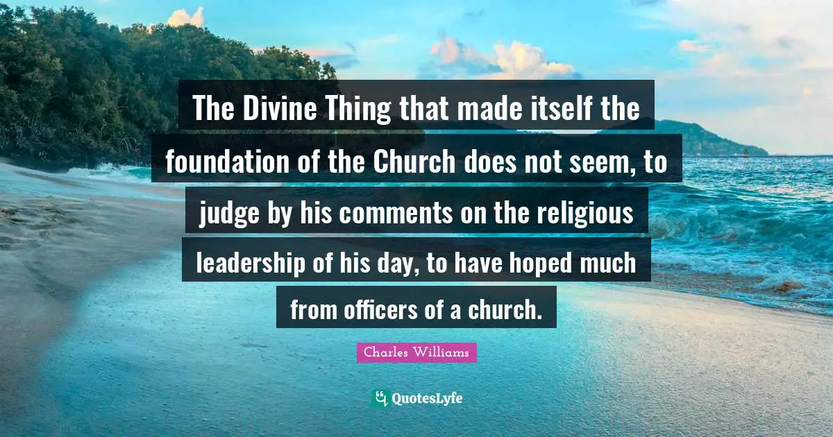 Charles   Williams Quotes: "The Divine Thing that made itself the foundation of the Church does not seem, to judge by his comments on the religious leadership of his day, to have hoped much from officers of a church."