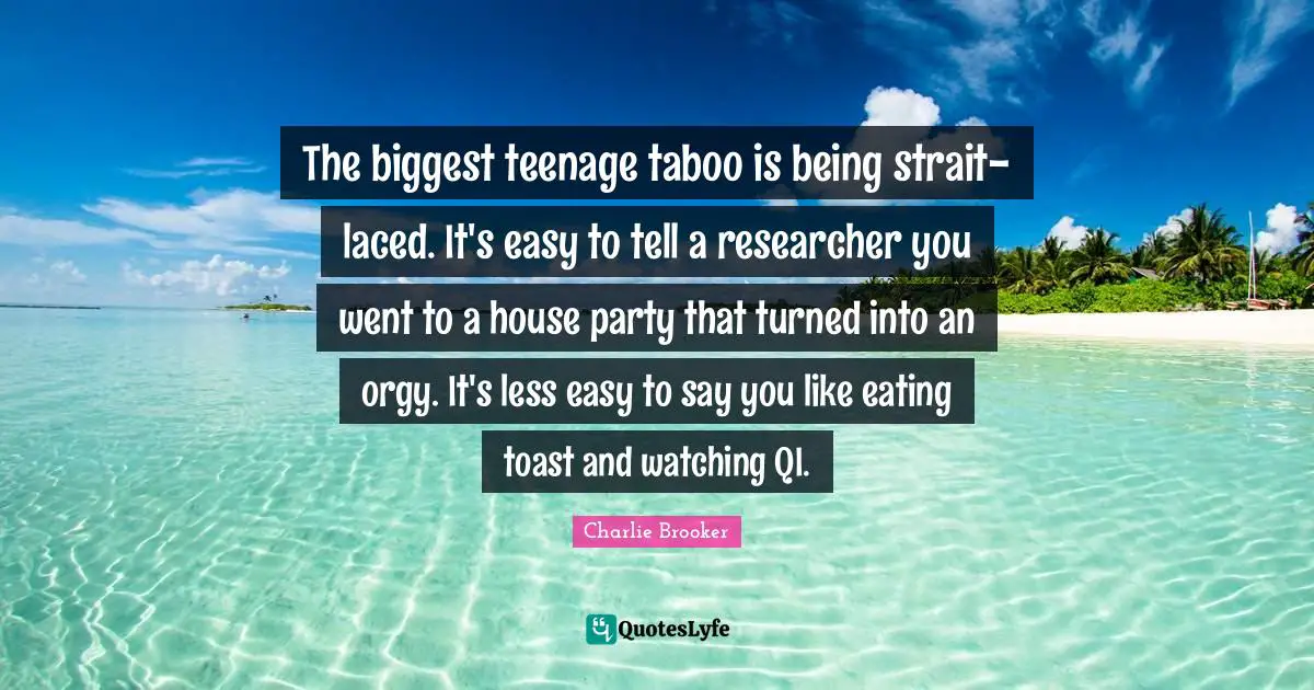 Charlie Brooker Quotes: "The biggest teenage taboo is being strait-laced. It's easy to tell a researcher you went to a house party that turned into an orgy. It's less easy to say you like eating toast and watching QI."