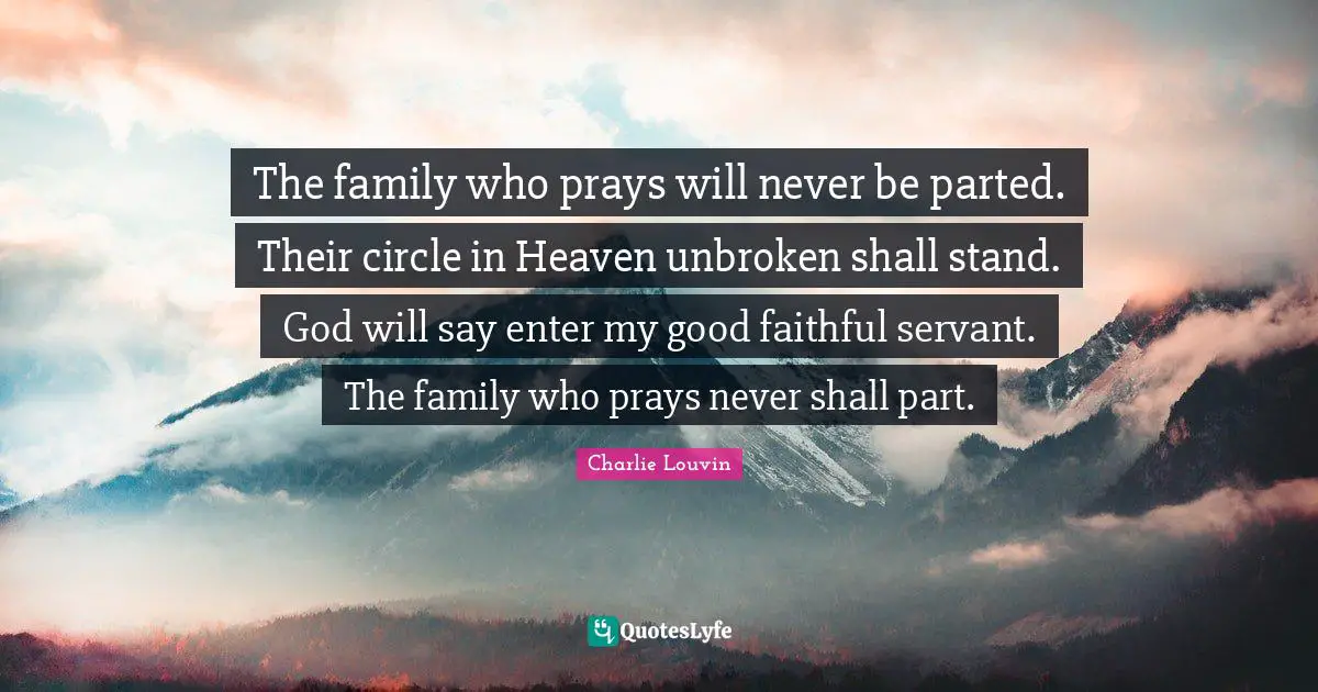 The family who prays will never be parted. Their circle in Heaven unbroken shall stand. God will say enter my good faithful servant. The family who prays never shall part.