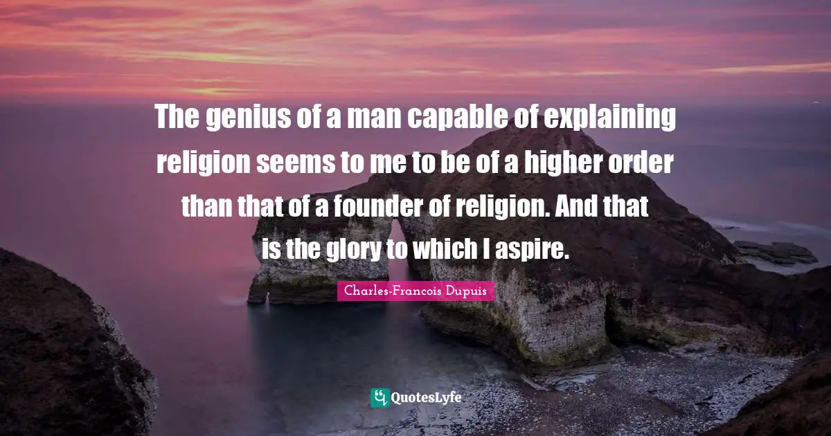 The genius of a man capable of explaining religion seems to me to be of a higher order than that of a founder of religion. And that is the glory to which I aspire.