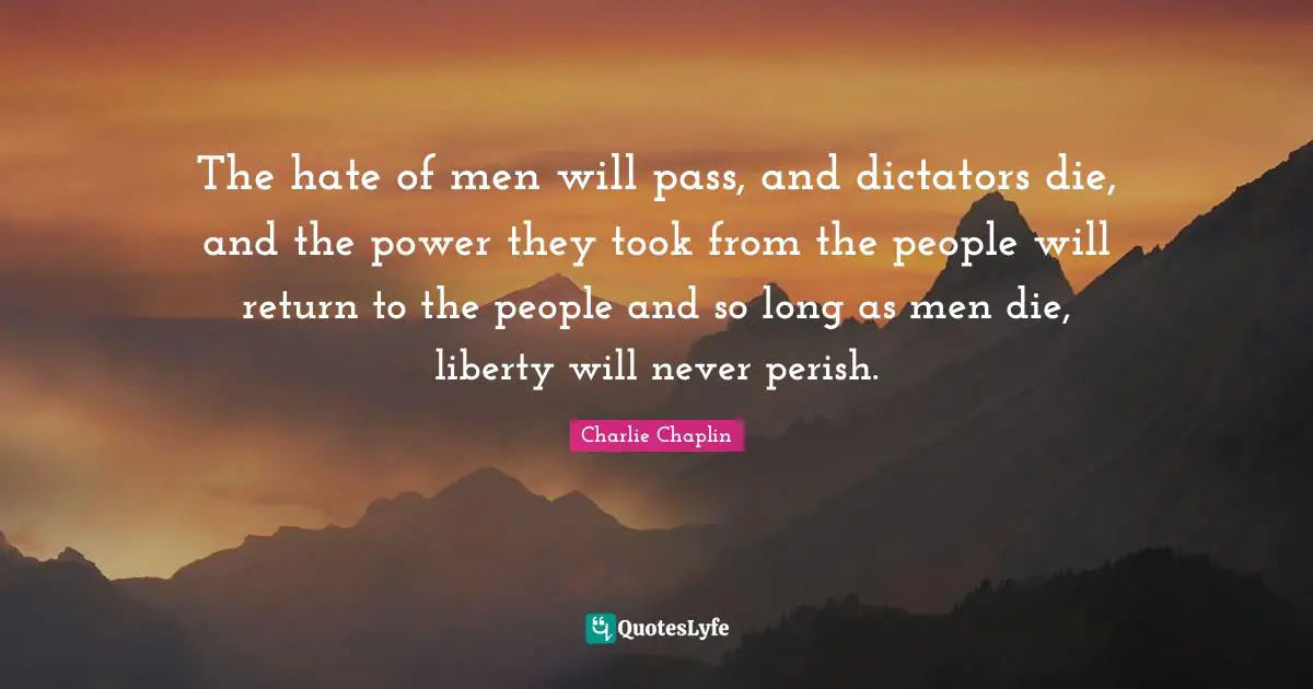 The hate of men will pass, and dictators die, and the power they took from the people will return to the people and so long as men die, liberty will never perish.