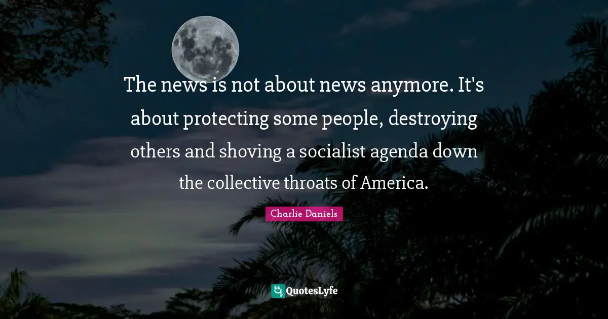 The news is not about news anymore. It's about protecting some people, destroying others and shoving a socialist agenda down the collective throats of America.