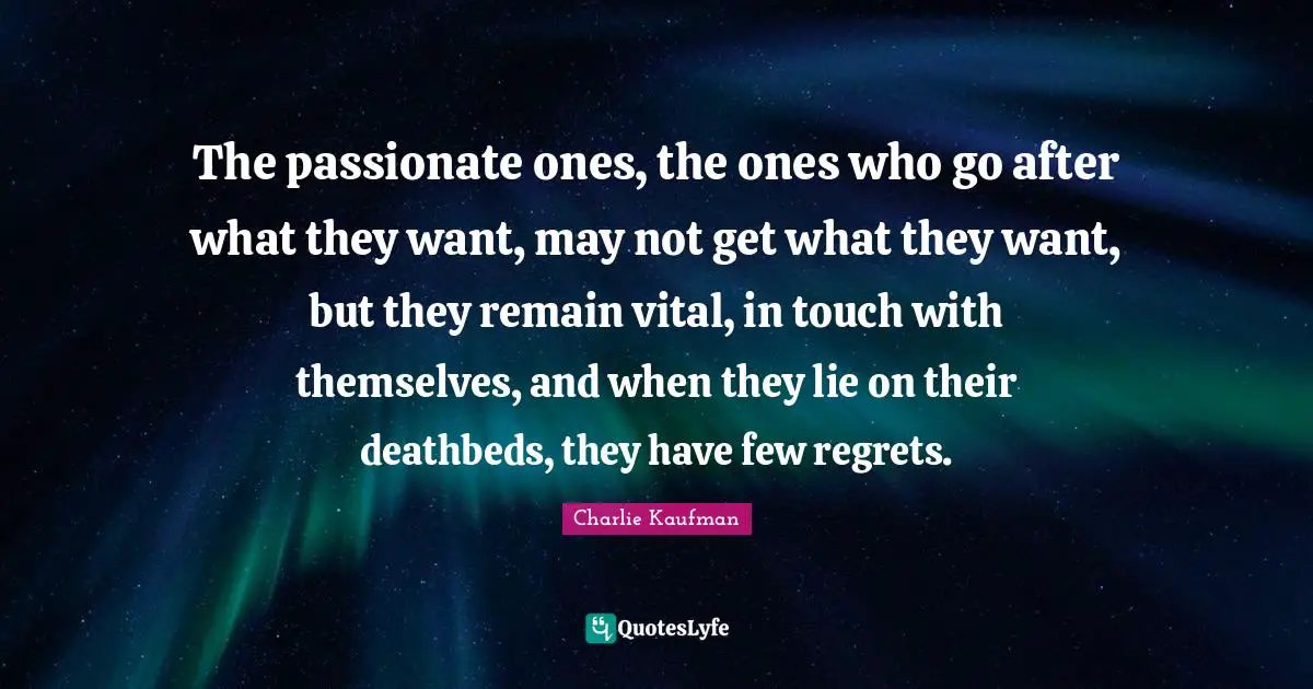The passionate ones, the ones who go after what they want, may not get what they want, but they remain vital, in touch with themselves, and when they lie on their deathbeds, they have few regrets.