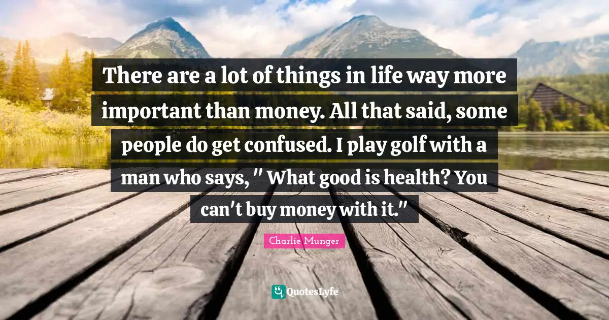 There are a lot of things in life way more important than money. All that said, some people do get confused. I play golf with a man who says, " What good is health? You can't buy money with it."