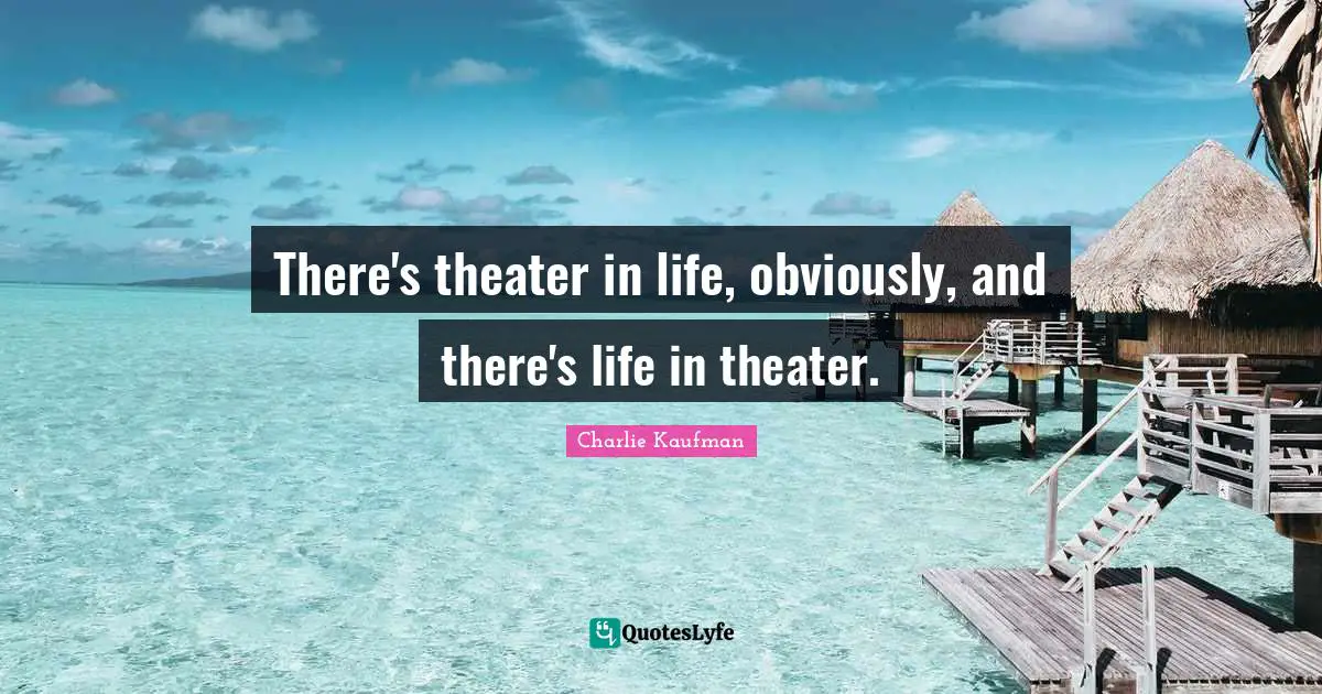 There's theater in life, obviously, and there's life in theater.