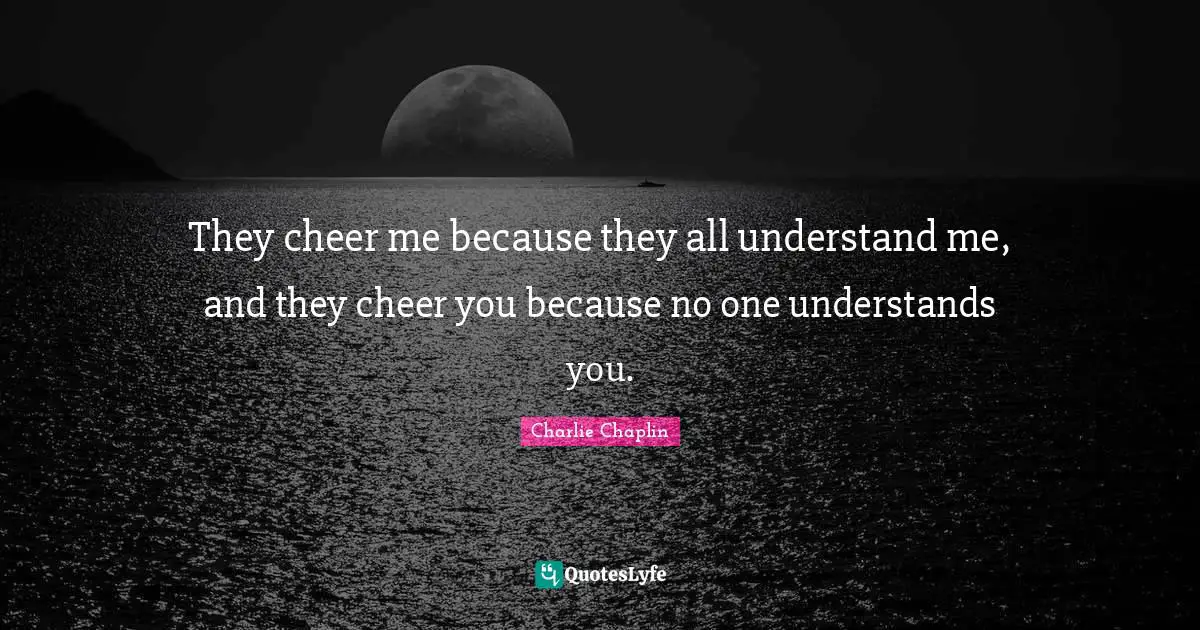 They cheer me because they all understand me, and they cheer you because no one understands you.