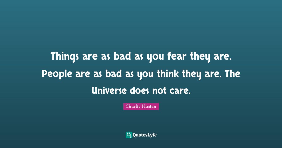 Things are as bad as you fear they are. People are as bad as you think they are. The Universe does not care.