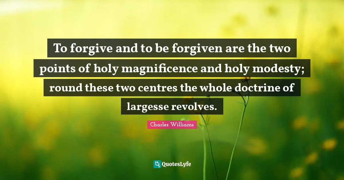 Charles   Williams Quotes: "To forgive and to be forgiven are the two points of holy magnificence and holy modesty; round these two centres the whole doctrine of largesse revolves."