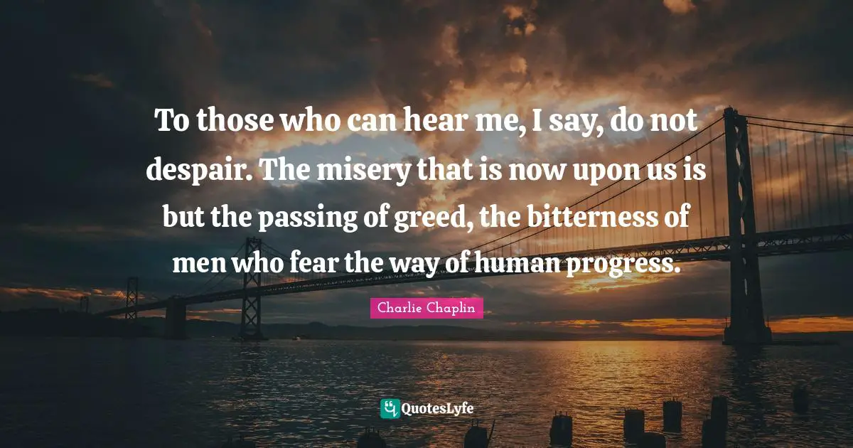 To those who can hear me, I say, do not despair. The misery that is now upon us is but the passing of greed, the bitterness of men who fear the way of human progress.