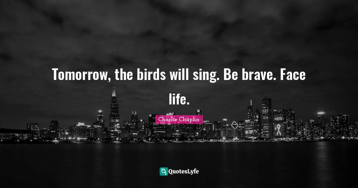 Tomorrow, the birds will sing. Be brave. Face life.