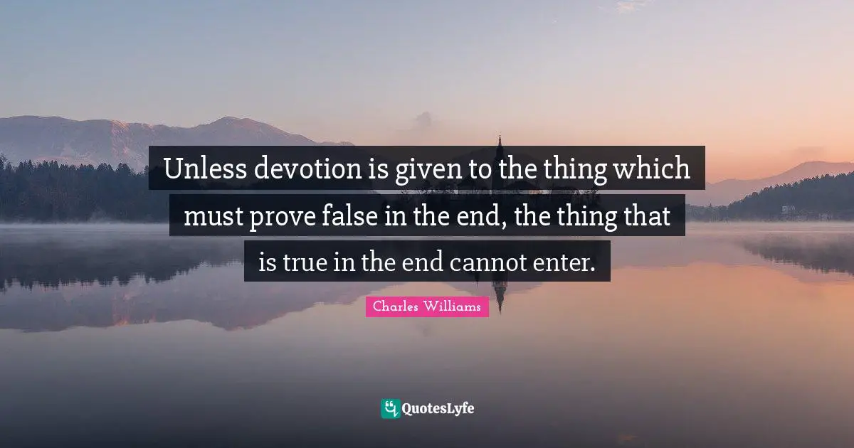 Charles   Williams Quotes: "Unless devotion is given to the thing which must prove false in the end, the thing that is true in the end cannot enter."