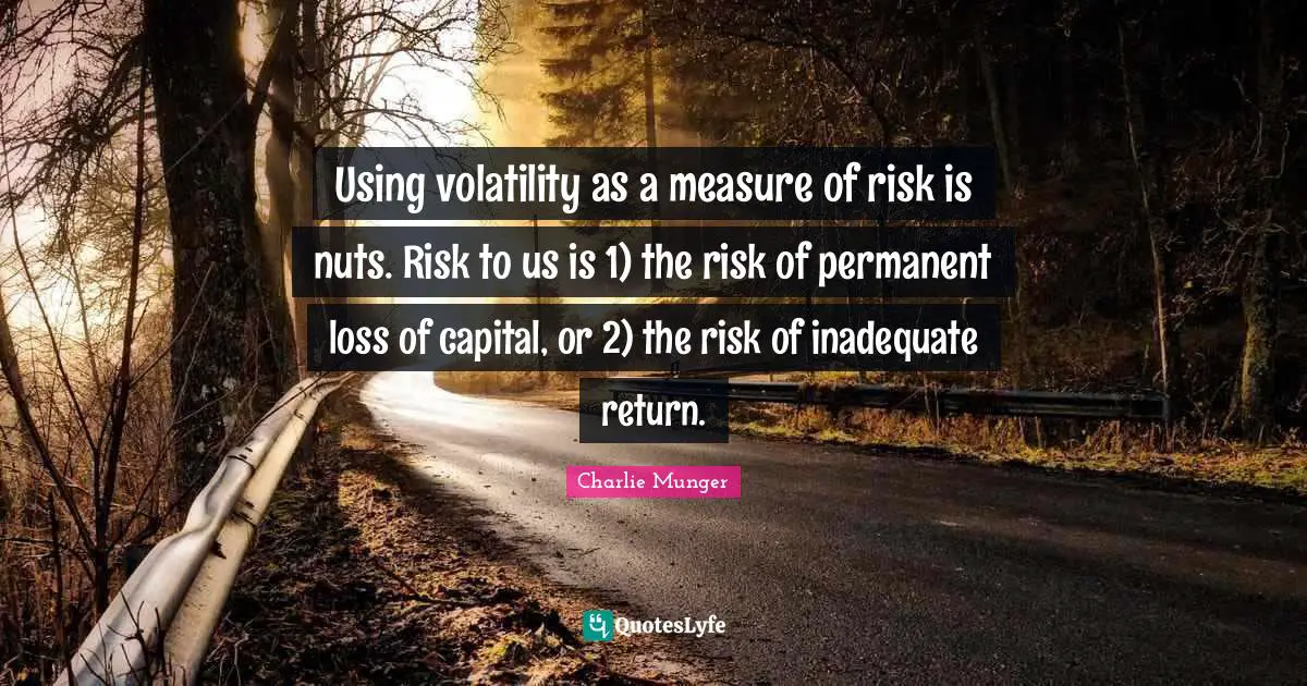 Using volatility as a measure of risk is nuts. Risk to us is 1) the risk of permanent loss of capital, or 2) the risk of inadequate return.