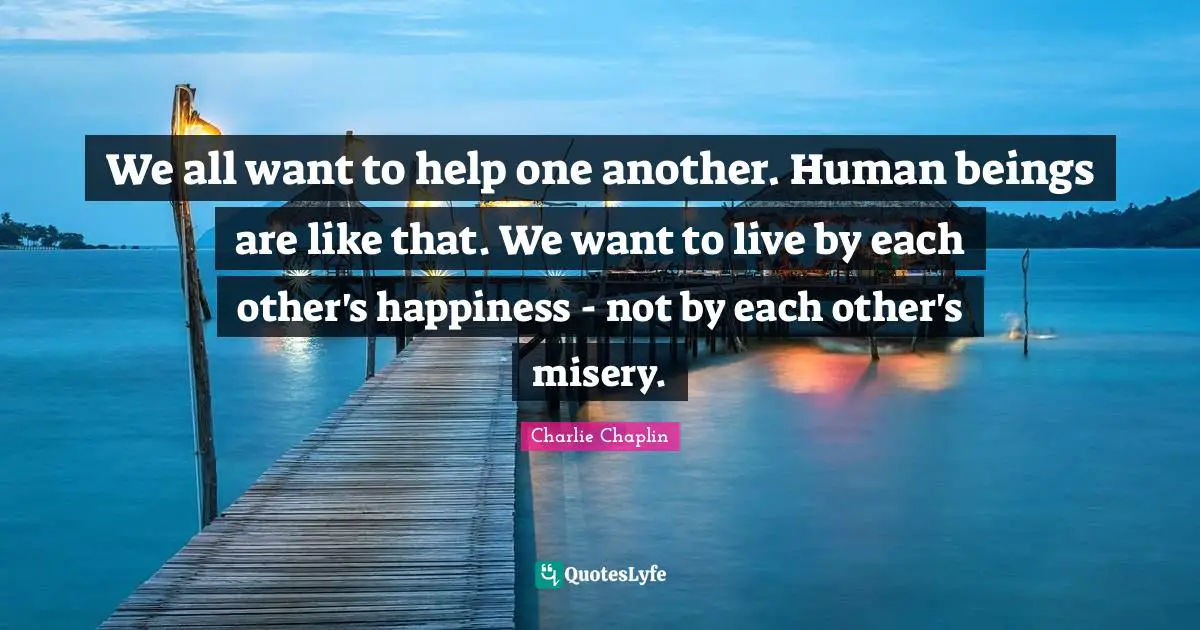 We all want to help one another. Human beings are like that. We want to live by each other's happiness - not by each other's misery.