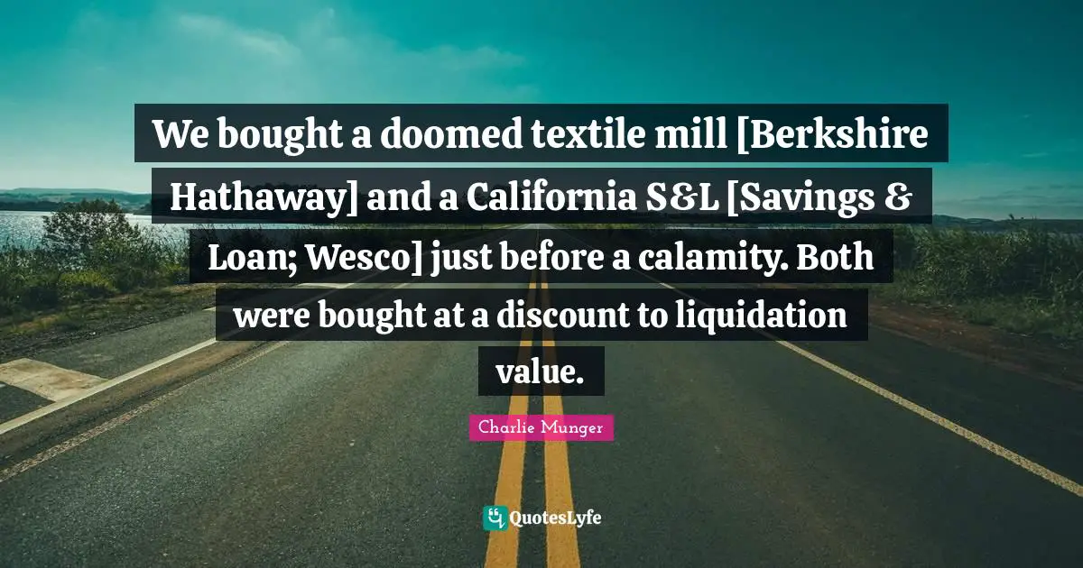 We bought a doomed textile mill [Berkshire Hathaway] and a California S&L [Savings & Loan; Wesco] just before a calamity. Both were bought at a discount to liquidation value.