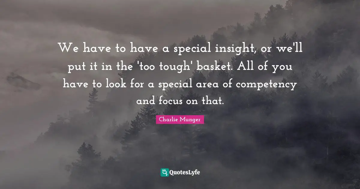 We have to have a special insight, or we'll put it in the 'too tough' basket. All of you have to look for a special area of competency and focus on that.