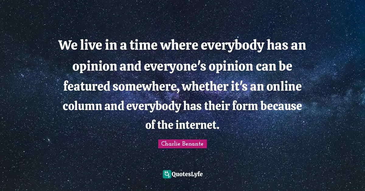 We live in a time where everybody has an opinion and everyone's opinion can be featured somewhere, whether it's an online column and everybody has their form because of the internet.