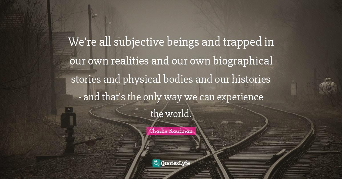 We're all subjective beings and trapped in our own realities and our own biographical stories and physical bodies and our histories - and that's the only way we can experience the world.
