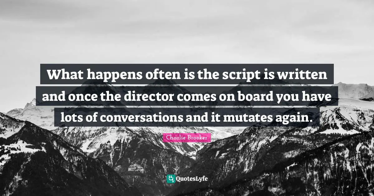 What happens often is the script is written and once the director comes on board you have lots of conversations and it mutates again.