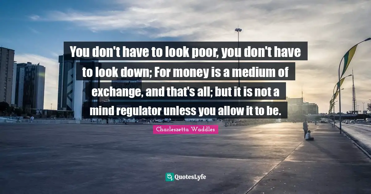 You don't have to look poor, you don't have to look down; For money is a medium of exchange, and that's all; but it is not a mind regulator unless you allow it to be.