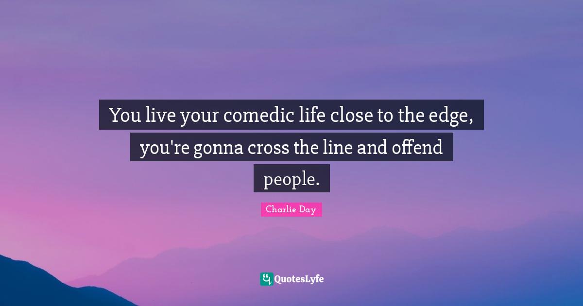 You live your comedic life close to the edge, you're gonna cross the line and offend people.