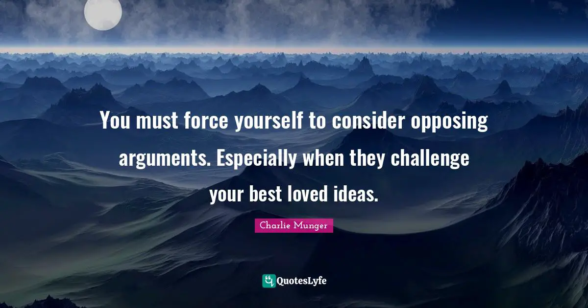 You must force yourself to consider opposing arguments. Especially when they challenge your best loved ideas.