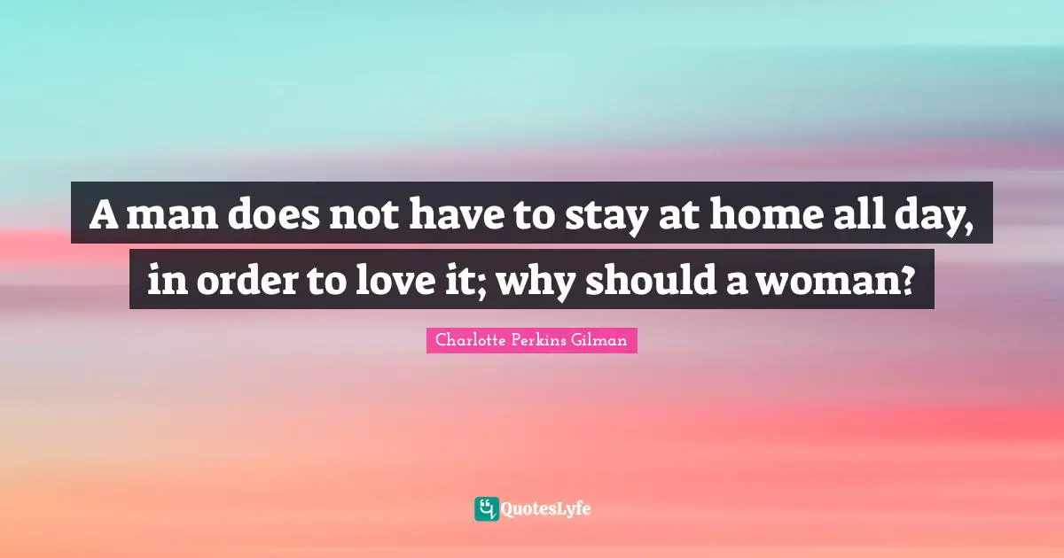 A man does not have to stay at home all day, in order to love it; why should a woman?