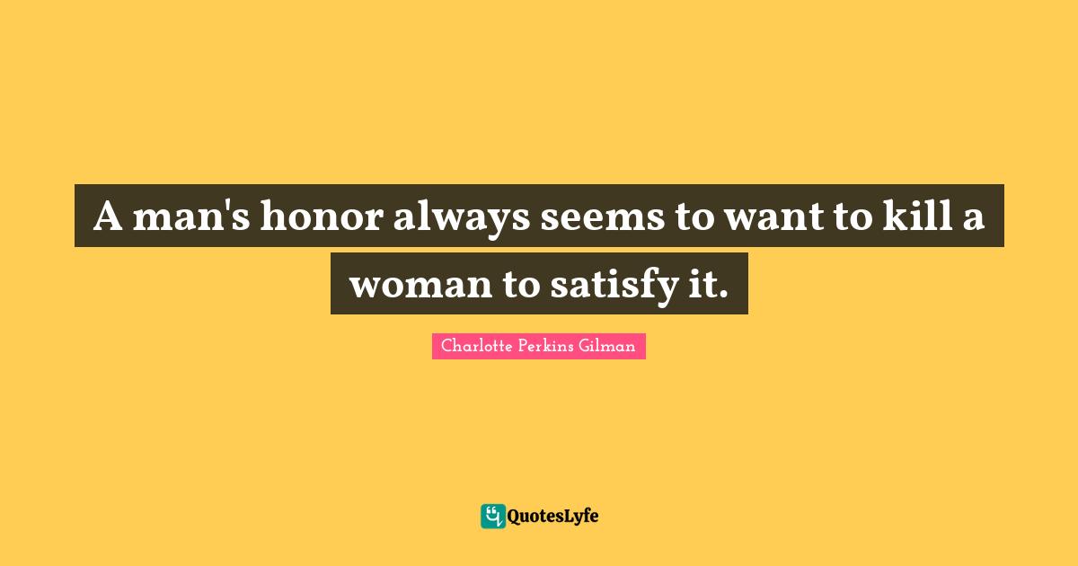 A man's honor always seems to want to kill a woman to satisfy it.