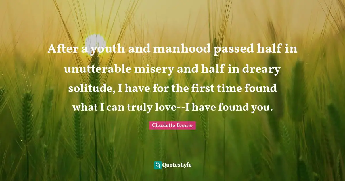 After a youth and manhood passed half in unutterable misery and half in dreary solitude, I have for the first time found what I can truly love--I have found you.