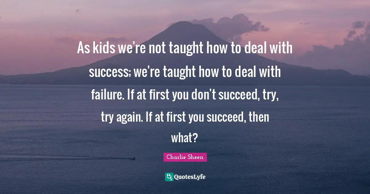 As kids we're not taught how to deal with success; we're taught how to deal with failure. If at first you don't succeed, try, try again. If at first you succeed, then what?
