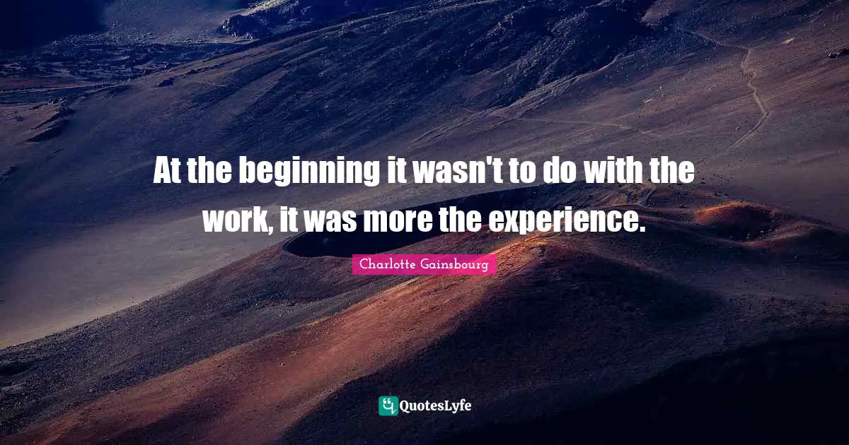 At the beginning it wasn't to do with the work, it was more the experience.