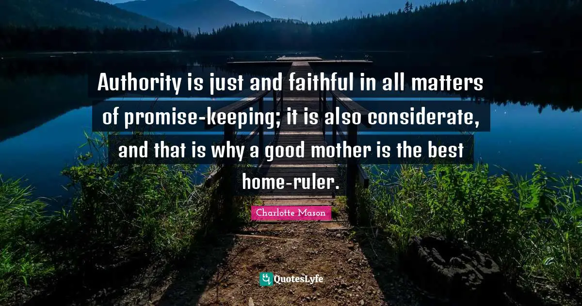 Charlotte Mason Quotes: "Authority is just and faithful in all matters of promise-keeping; it is also considerate, and that is why a good mother is the best home-ruler."