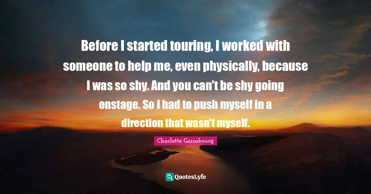 Before I started touring, I worked with someone to help me, even physically, because I was so shy. And you can't be shy going onstage. So I had to push myself in a direction that wasn't myself.