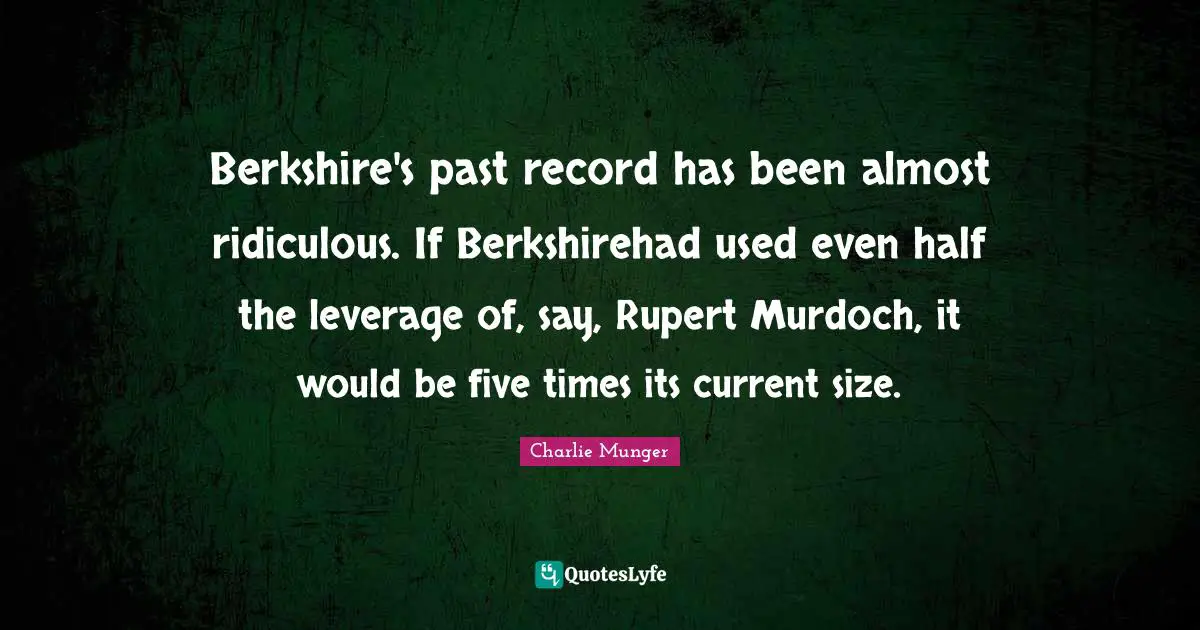 Half Used Quotes: "Berkshire's past record has been almost ridiculous. If Berkshirehad used even half the leverage of, say, Rupert Murdoch, it would be five times its current size."