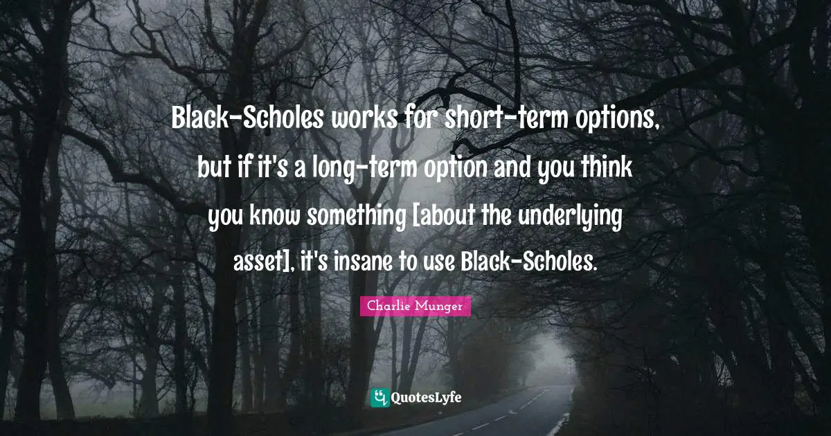 Black-Scholes works for short-term options, but if it's a long-term option and you think you know something [about the underlying asset], it's insane to use Black-Scholes.