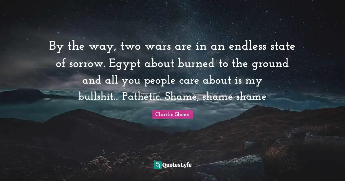 By the way, two wars are in an endless state of sorrow. Egypt about burned to the ground and all you people care about is my bullshit... Pathetic. Shame, shame shame