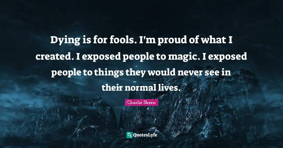 Dying is for fools. I'm proud of what I created. I exposed people to magic. I exposed people to things they would never see in their normal lives.