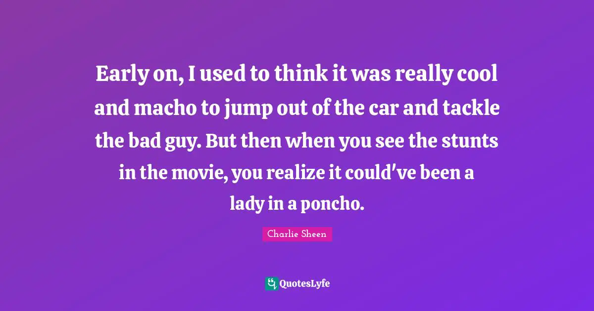Early on, I used to think it was really cool and macho to jump out of the car and tackle the bad guy. But then when you see the stunts in the movie, you realize it could've been a lady in a poncho.