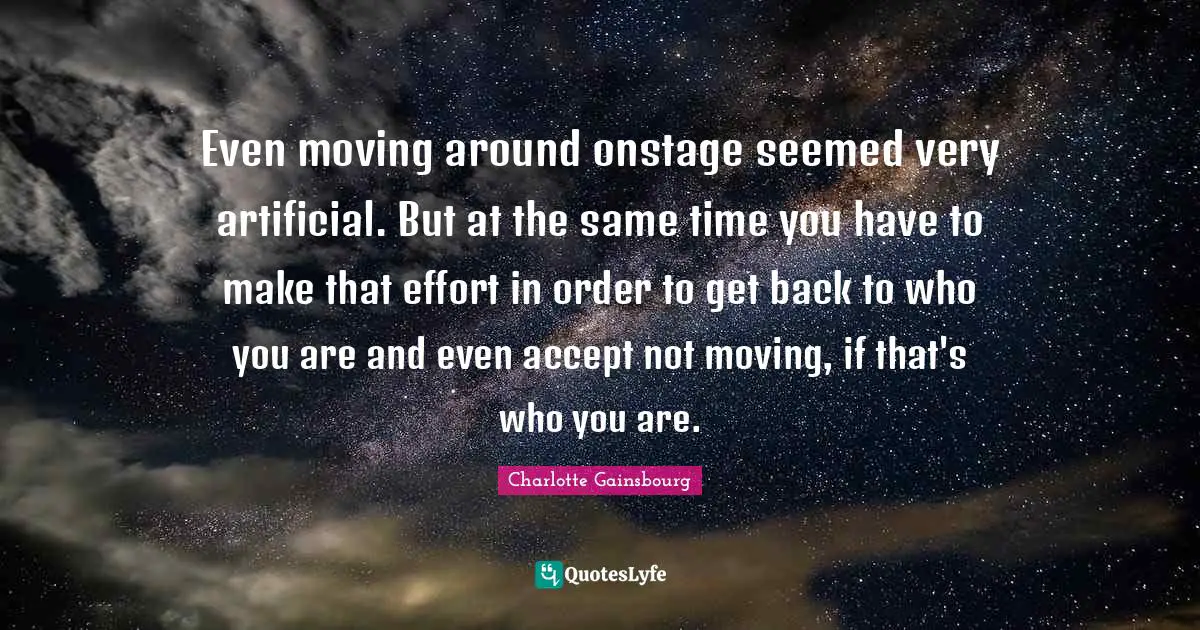 Even moving around onstage seemed very artificial. But at the same time you have to make that effort in order to get back to who you are and even accept not moving, if that's who you are.