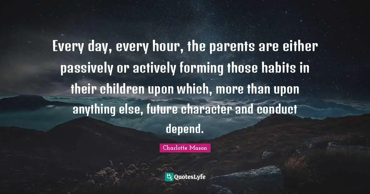 Charlotte Mason Quotes: "Every day, every hour, the parents are either passively or actively forming those habits in their children upon which, more than upon anything else, future character and conduct depend."