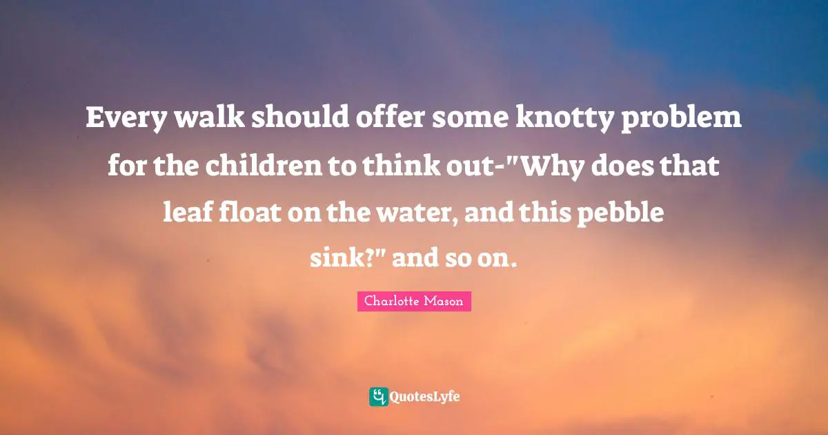 Every walk should offer some knotty problem for the children to think out-"Why does that leaf float on the water, and this pebble sink?" and so on.