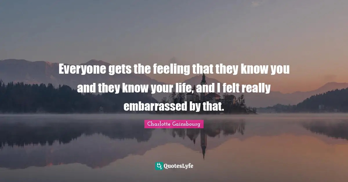 Everyone gets the feeling that they know you and they know your life, and I felt really embarrassed by that.