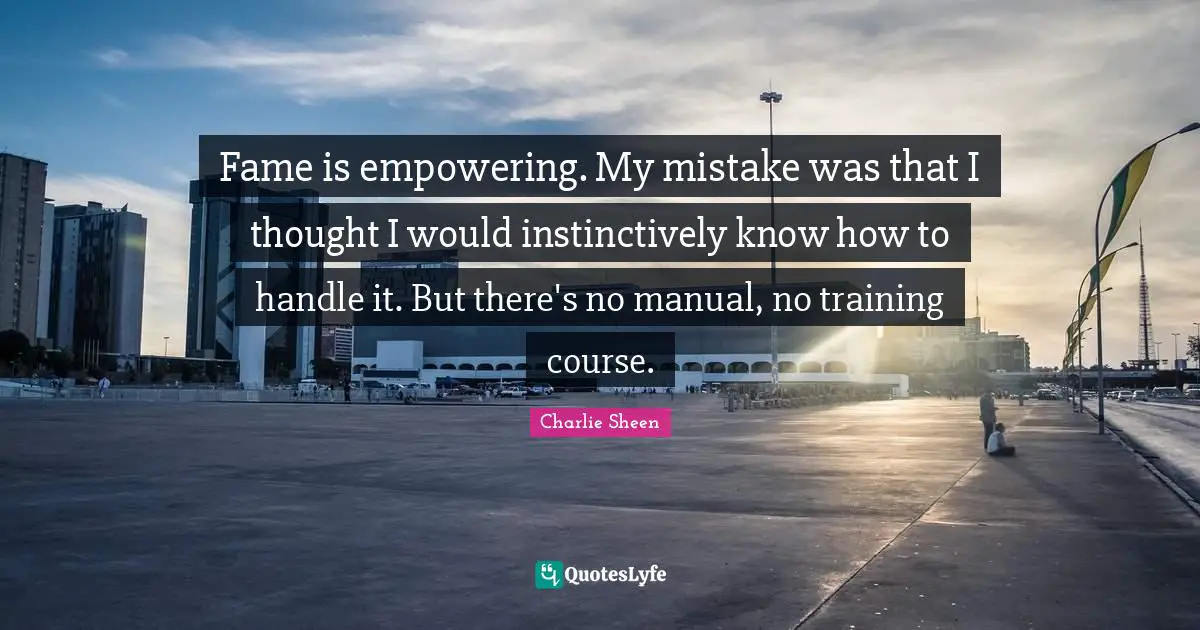 Fame is empowering. My mistake was that I thought I would instinctively know how to handle it. But there's no manual, no training course.